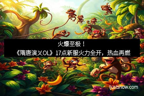 火爆至极！《隋唐演义OL》17点新服火力全开，热血再燃